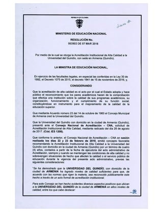 PtøJCA DEcaoMA
MINISTERIO DE EDUCACIÓN NACIONAL
RESOLUCIÓN No.
003902 DE 07 MAR 2018
Por medio de la cual se otorga la Acreditación Institucional de Alta Calidad a la
Universidad de¡ Quindio, con sede en Armenia (Quindio).
LA M1NISTRA DE EDUCACIÓN NACIONAL,
En ejercicio de las facultades legales, en especial las conferidas en la Ley 30 de
1992, el Decreto 1075 de 2015, el decreto 1841 de 15 de noviembre de 2016, y,
CONSIDERANDO
Que la acreditación de alta calidad es el acto por el cual el Estado adopta y hace
público el reconocimiento que los pares académicos hacen de la comprobación
que efectúa una institución sobre la calidad de sus programas académicos, su
organización, funcionamiento y el cumplimiento de su función social,
constituyéndose en instrumento para el mejoramiento de la calidad de la
educación superior.
Que mediante Acuerdo número 23 de¡ 14 de octubre de 1960 el Concejo Municipal
de Armenia creó la Universidad de¡ Quindio.
Que la Universidad de¡ Quindio con domicilio en la ciudad de Armenia (Quindio),
presentó ante el Consejo Nacional de Acreditación - CNA, solicitud de
Acreditación Institucional de Alta Calidad, mediante radicado de¡ día 28 de agosto
de 2017. (Cód. lES 1208).
Que conforme lo anterior, el Consejo Nacional de Acreditación - CNA en sesión
realizada los días 22 y 23 de febrero de 2018, emitió concepto favorable
recomendando la Acreditación Institucional de Alta Calidad a la Universidad de¡
Quindio con domicilio en la ciudad de Armenia (Quindio) por un término de cuatro
(4) años, contados a partir de la fecha de ejecutoria de¡ acto administrativo de
Acreditación, siempre y cuando se mantengan las condiciones de alta calidad y no
sobrevengan situaciones de hecho que afecten la calidad o el servicio público de
educación durante la vigencia del presente acto administrativo, previas las
siguientes consideraciones:
"Se ha demostrado que la UNIVERSIDAD DEL QUINDÍO, con domicilio de la
ciudad de ARMENIA ha logrado niveles de calidad suficientes para que, de
acuerdo con las normas que rigen la materia, sea reconocido públicamente este
hecho a través de un acto formal de acreditación institucional.
Para este Consejo se han hecho evidentes diversos aspectos positivos que ubican
a la UNIVERSIDAD DEL QUINDÍO de la ciudad de ARMENIA en altos niveles de
calidad, entre los que cabe destacar:
 