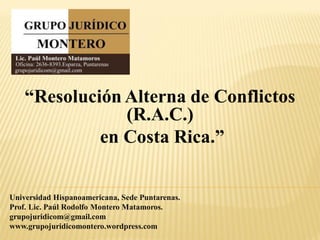 “Resolución Alterna de Conflictos
                (R.A.C.)
             en Costa Rica.”


Universidad Hispanoamericana, Sede Puntarenas.
Prof. Lic. Paúl Rodolfo Montero Matamoros.
grupojuridicom@gmail.com
www.grupojuridicomontero.wordpress.com
 