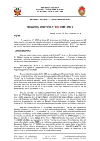 INSTITUCIÓN EDUCATIVA
N° 40033 “SAN AGUSTÍN DE HUNTER”.
R.D. N° 0446 – DREA 03 – 05 – 1989.
“AÑO DE LA LUCHA CONTRA LA CORRUPCIÓN Y LA IMPUNIDAD”
Upis Paisajista F – 1, Jacobo Hunter Telf. 054 625359 E – mail:sanagustín.sah@gmail.com
Código Modular Primaria: 0794198 Facebook: San Agustín Código Modular Secundaria: 0899294
RESOLUCIÓN DIRECTORAL N° 089–2019–SAH. D
Jacobo Hunter, 28 de octubre del 2019.
VISTO:
El expediente N° 0785 de fecha 25 de octubre del 2019 que se acompaña en 33
folios que forman parte de los antecedentes de la presente Resolución, mediante el cual el
docente asesor del 6° grado de Primaria de la Institución Educativa N° 40033 “San Agustín
de Hunter” está solicitando su autorización para la realización de Viaje de Estudio.
CONSIDERANDO:
Que, de conformidad con lo indicado en el Artículo 8° de la Ley General de Educación
N° 28004, una de las funciones de la Institución Educativa es (…) Promover el desarrollo
educativo, cultural y deportivo de su comunidad y actuar como instancia administrativa en
los asuntos de su competencia (…);
Que, el Artículo 79° de la Ley General de Educación, establece que el Ministerio de
Educación es el órgano de Gobierno Nacional, que tiene por finalidad definir, dirigir y articular
la política general del Estado;
Que, mediante expediente N° 785 presentado por el Profesor Adolfo Alberto Araujo
Olivera, en condición de tutor y docente responsable del Sexto Grado de Primaria, Sección
“Única” de la Institución Educativa N° 40033 San Agustín de Hunter, el que solicita
autorización de viaje de estudio y visita cultural en la jurisdicción de la Región Arequipa,
específicamente la provincia de Caylloma, Chivay, Valle del Colca teniendo el proyecto como
fecha de ejecución los días 30 y 31 de octubre del presente año, teniendo como hora de
partida a las 07:30 horas del día 30 de octubre y como hora de retorno de viaje las 18:30
horas del día 31 de octubre de 2019.
Que, de acuerdo a los objetivos y lineamientos de su Política Educativa la institución
tiene por finalidad generar experiencias significativas en contextos reales, lo que significa
que no sólo se puede generar aprendizajes en el interior de las paredes de un aula; siendo
muy significativas actividades históricas; estando conforme a sus competencias para
autorizar la Aprobación de viajes de Estudio, Visitas Culturales, Jornadas y Paseos de
integración, Participación en eventos deportivos y culturales, y otras actividades culturales.
Que, de conformidad con la Ley General de Educación N° 28044 y su reglamento
Decreto supremo 011-2012-ED; La Ley de la Reforma Magisterial N° 29944 y su reglamento
por Decreto Supremo N° 004-2013-ED; Ley 20719 Ley que promueve la Convivencia sin
violencia sin violencia en las Instituciones Educativas y su reglamento Decreto Supremo N°
010-2012-ED; La Ley del Procedimiento Administrativo General N° 27444; Ley N° 27337
Ley que aprueba el nuevo Código de los Niños y Adolescentes; La Resolución Ministerial N°
712-2018-MINEDU, que aprueba la norma Técnica denominada: “Orientaciones para el
desarrollo del año escolar 2019 en la instituciones educativas y programas educativos de la
Educación Básica; Ley N° 30403, Ley que prohíbe el uso del castigo físico y humillante
contra los niños, niñas y adolescentes; Decreto Supremo N° 004-2018-MINEDU, que
aprueba los Lineamientos para la Gestión de la Convivencia Escolar, la Prevención y la
Atención de la Violencia Contra Niñas, Niños y Adolescentes.
 