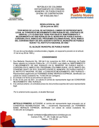 REPÚBLICA DE COLOMBIA
DEPARTAMENTO DE CÓRDOBA
MUNICIPIO DE PUEBLO NUEVO
OFICINA DE CONTRATACION
NIT N°800.096.766-7
Email: contratacion@pueblonuevo-córdoba.gov.co
Carrera 9 No. 11 - 85 / Calle de Las Flores
Telefax. 775 20 06
RESOLUCION No. 262
(22 de junio de 2021)
“POR MEDIO DE LACUAL SE AUTORIZAEL CAMBIO DE REPRESENTANTE
LEGAL AL CONSORCIO MEJORAMIENTO VÍAS RURALES DEL CONTRATO DE
OBRA No. L.P-115-2020 QUE TIENE POR OBJETO: MANTENIMIENTO Y
MEJORAMIENTO DE VIAS RURALES EN EL MUNICIPIO DE PUEBLO NUEVO –
CORDOBA, EN EL MARCO DEL PROGRAMACOLOMBIARURAL, EN EL MARCO
DEL CONVENIO 002471 DE 2019, SUSCRITO ENTRE EL MUNICIPIO DE PUEBLO
NUEVO Y EL INSTITUTO NACIONAL DE VIAS.”
EL ALCALDE MUNICIPAL DE PUEBLO NUEVO
En uso de sus facultades constitucionales y legales, en especial lo previsto en el artículo
41 de la Ley 80 de 1993 y
CONSIDERANDO
1. Que Mediante Resolución No. 308 del 9 de noviembre de 2020, el Municipio de Pueblo
Nuevo adjudicó la Licitación Pública No. L.P-115-2020, cuyo objeto es: MANTENIMIENTO
Y MEJORAMIENTO DE VIAS RURALES EN EL MUNICIPIO DE PUEBLO NUEVO –
CORDOBA, EN EL MARCO DEL PROGRAMA COLOMBIA RURAL, EN EL MARCO DEL
CONVENIO 002471 DE 2019, SUSCRITO ENTRE EL MUNICIPIO DE PUEBLO NUEVO Y
EL INSTITUTO NACIONAL DE VIAS, a CONSORCIO MEJORAMIENTO VÍAS RURALES –
Representado Legalmente por FERNANDO ISAIAS MORALES ESPINOZA, identificado con
cedula de cedula ciudadanía No. 73.583.245 de Cartagena.
2. El contrato a la fecha se encuentra en ejecución.
3. El día 22 de junio de 2021, se solicita el cambio de representante legal del CONSORCIO
MEJORAMIENTO VÍAS RURALES.
4. A la solicitud anterior, el contratista anexo los documentos soportes del nuevo representante
legal.
Por lo anteriormente expuesto, el alcalde Municipal
RESUELVE
ARTÍCULO PRIMERO: AUTORIZAR el cambio del representante legal propuesto por el
CONSORCIO REHABILITACION VIAL – inicialmente Representado por FERNANDO
ISAIAS MORALES ESPINOZA, identificado con cedula de cedula ciudadanía No.
73.583.245 de Cartagena.
 