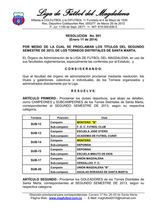 Liga de Fútbol del Magdalena
Afiliada a COLFUTBOL y la DIFUTBOL  Fundada el 4 de Mayo de 1930
Rec. Deportivo Coldeportes Res. 000277 de Marzo 26 de 2012
P. Jur. 1150 de Sept. 28/71  NIT: 819.000.636-5

RESOLUCION No. 001
(Enero 11 de 2014)
POR MEDIO DE LA CUAL SE PROCLAMAN LOS TÍTULOS DEL SEGUNDO
SEMESTRE DE 2013, DE LOS TORNEOS DISTRITALES DE SANTA MARTA.
EL Órgano de Administración de la LIGA DE FUTBOL DEL MAGDALENA, en uso de
sus facultades reglamentarias, especialmente las conferidas por el Estatuto, y
C O N S I D E R A N D O:
Que el facultad del órgano de administración proclamar mediante resolución, los
títulos y galardones, colectivos e individuales, de los Torneos organizados y
administrados directamente por la Liga.
R E S U E L V E:
ARTÍCULO PRIMERO.- Proclamar los clubes deportivos, que abajo se detallan,
como CAMPEONES y SUBCAMPEONES de los Tornes Distritales de Santa Marta,
correspondientes al SEGUNDO SEMESTRE DE 2013, según su respectiva
categoría.
Torneos

Posición

Club

ACADEMIA DE FUTBOL CUNDÍ

Campeón

MONTERO
DEPOINSA

Campeón

DEPOINSA
ESCUELA MINUTO DE DIOS

Campeón

UNION MAGDALENA
VERSALLES F. C.

Campeón

UNION MAGDALENA "B"

Sub-campeón

SUB-20

ESCUELA JOSE OTERO

Sub-campeón

SUB-17

Campeón

Sub-campeón

SUB-15

F. D. C. FUTBOL CLUB

Sub-campeón

SUB-14

MONTERO "B"

Sub-campeón

SUB-13

Campeón
Sub-campeón

SUB-12

AGUILAS DORADAS DE SANTA MARTA

ARTÍCULO SEGUNDO.- Proclamar los GOLEADORES de los Tornes Distritales de
Santa Marta, correspondientes al SEGUNDO SEMESTRE DE 2013, según su
respectiva categoría:
Dirección provisional para correspondencias: Carrera 17 No. 26-05 de Santa Marta
Página Web: www.magfutbol.com.co - E-Mail: magfutbol2010@hotmail.com

 