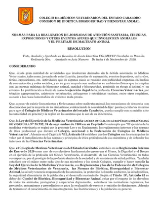 COLEGIO DE MÉDICOS VETERINARIOS DEL ESTADO CARABOBO
COMISION DE BIOETICA BIOSEGURIDAD Y BIENESTAR ANIMAL
NORMAS PARA LA REALIZACION DE JORNADAS DE ATENCIÓN SANITARIA, CIRUGIAS,
EXPOSICIONES Y OTROS EVENTOS AFINES QUE INVOLUCREN ANIMALES
Y EL PERITAJE DE MALTRATO ANIMAL
RESOLUCION
Visto, Avalado y Aprobado en Reunión de Junta Directiva COLMEVET Carabobo en Reunión
Ordinaria Nro. Asentado en Acta Numero De fecha 4 de Noviembre de 2020.
CONSIDERANDO
Que, existe gran cantidad de actividades que involucran Animales sin la debida asistencia de Médicos
Veterinarios, tales como, jornadas de esterilización, jornadas de vacunación, eventos deportivos, culturales,
ferias, exposiciones, etc. Actividades que en algunos casos se realizan con publicidad engañosa en medios
de comunicación y redes sociales, y en su gran mayoría son realizadas en ambientes físicos que incumplen
con las normas mínimas de bienestar animal, sanidad y bioseguridad, poniendo en riesgo al animal y su
entorno. La proliferación a diario de casos de ejercicio ilegal de la profesión Ciencias Veterinarias, por
técnicos agropecuarios, asistentes veterinarios, peluqueros o esteticistas caninos, entre otros empíricos,
aunado a los casos lamentables de evidente mala praxis.
Que, a pesar de existir lineamientos y Ordenanzas sobre maltrato animal, los mecanismos de denuncia son
desconocidos por la mayoría de los ciudadanos, evidenciando la necesidad de fijar pautas y criterios internos
para que el Colegio de Médicos Veterinarios del estado Carabobo, pueda cumplir con su misión ante
la comunidad en general y la región en los asuntos que le son de su inherencia.
Que, la Ley del Ejercicio de la Medicina Veterinaria GACETA OFICIAL DE LA REPÚBLICA BOLIVARIANA
DE VENEZUELA N° 28.737, 24 de septiembre de 1968 en su Capítulo I contempla que “El ejercicio de la
medicina veterinaria se regirá por la presente Ley y su Reglamento, los reglamentos internos y las normas
de ética profesional que dictare el Colegio, seccional o la Federación de Colegios de Médicos
Veterinarios”. Además en el Capítulo VII, Artículo 18 establece que los Colegios son los encargados de
velar por el cumplimiento de las normas y principios de ética profesional de sus miembros y de defender los
intereses de las Ciencias Veterinarias.
Que, el Colegio de Médicos Veterinarios del Estado Carabobo, establece en su Reglamento Interno
de Enero de 2020 como uno de sus objetivos fundamentales preservar el Honor, la Dignidad y el Decoro
en el ejercicio de la profesión del Médico Veterinario, el desarrollo de las Ciencias Veterinarias en todos
sus aspectos, por el prestigio de la profesión dentro de la sociedad y de su sistema de salud pública. También
establece ser el enlace entre cada uno de sus miembros y los demás Colegios, cumplir y hacer cumplir la
Ley del Ejercicio de la Medicina Veterinaria, sus Reglamentos y los de la Federación de Colegios
de Médicos Veterinarios de Venezuela, las Normas de Bioética, Bioseguridad y Bienestar
Animal, la salud y tenencia responsable de los animales, la protección del medio ambiente, la salud pública,
la seguridad alimentaria de la población y el desarrollo sustentable. Según el Título IV, Artículo 82 es
deber del Comité de Bioética, Bioseguridad y Bienestar Animal velar por el respeto de los derechos
de todos los animales, protegerlos y ampararlos dignamente, establecer las normativas regionales, los
protocolos, mecanismos y procedimientos para la evaluación de eventos y emisión de dictámenes. Además
de transmitir el conocimiento en nuestro gremio, las Instituciones y a la población en general.
 