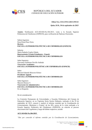 REPÚBLICA DEL ECUADOR
CONSEJO DE EDUCACIÓN SUPERIOR
Avs. República E7-226 y Diego de Almagro
PBX.: + (593 2) 3947820 21 / 22 / 23
www.ces.gob.ec
Oficio Nro. CES-CPUE-2015-1593-O
Quito, D.M., 30 de septiembre de 2015
Asunto: Notificación ACU-SO-026-No.106-2015, visita a la Escuela Superior
Politécnica de Chimborazo (ESPOCH), para verificación de Padrones Electorales.
Señora Ingeniera
Rosa Elena Pinos Neira
Rectora
ESCUELA SUPERIOR POLITÉCNICA DE CHIMBORAZO (ESPOCH)
Señorita
Maria Nathalia Urgilez Zabala
Representante Gremio Estudiantes - Fepoch
ESCUELA SUPERIOR POLITÉCNICA DE CHIMBORAZO
Señor Ingeniero
Geovanny Guillermo Novillo Andrade
Vicerrector Académico
ESCUELA SUPERIOR POLITÉNICA DE CHIMBORAZO (ESPOCH)
Señor
Marcelo Eduardo Moscoso Gómez
Presidente Appoch
ESCUELA SUPERIOR POLITÉCNICA DE CHIMBORAZO
Señor Ingeniero
Marcelo Donoso V.
Vicerrector de Administrativo
ESCUELA SUPERIOR POLITECNICA DE CHIMBORAZO
En su Despacho
De mi consideración:
La Comisión Permanente de Universidades y Escuelas Politécnicas del Consejo de
Educación Superior, en su Vigésima Sexta Sesión Ordinaria, realizada el día 29 de
septiembre de 2015, conoció y analizó el informe remitido por la Coordinación de
Licenciamiento, Monitoreo y Control de las IES, acerca de la visita realizada a la
Escuela Superior Politécnica del Chimborazo (ESPOCH), en relación al proceso
eleccionario del Cogobierno y luego del debate respectivo, acordó:
ACU-SO-026-No.106-2015
“Dar por conocido el informe remitido por la Coordinación de Licenciamiento,
1/2
* Documento generado por Quipux
 