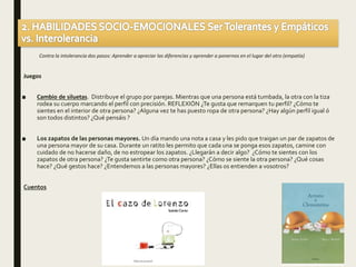 Contra la intolerancia dos pasos: Aprender a apreciar las diferencias y aprender a ponernos en el lugar del otro (empatía)
Juegos
■ Cambio de siluetas. Distribuye el grupo por parejas. Mientras que una persona está tumbada, la otra con la tiza
rodea su cuerpo marcando el perfil con precisión. REFLEXIÓN ¿Te gusta que remarquen tu perfil? ¿Cómo te
sientes en el interior de otra persona? ¿Alguna vez te has puesto ropa de otra persona? ¿Hay algún perfil igual ó
son todos distintos? ¿Qué pensáis ?
■ Los zapatos de las personas mayores. Un día mando una nota a casa y les pido que traigan un par de zapatos de
una persona mayor de su casa. Durante un ratito les permito que cada una se ponga esos zapatos, camine con
cuidado de no hacerse daño, de no estropear los zapatos. ¿Llegarán a decir algo? ¿Cómo te sientes con los
zapatos de otra persona? ¿Te gusta sentirte como otra persona? ¿Cómo se siente la otra persona? ¿Qué cosas
hace? ¿Qué gestos hace? ¿Entendemos a las personas mayores? ¿Ellas os entienden a vosotros?
Cuentos
 