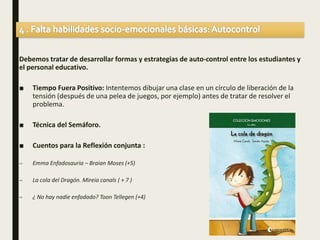 Debemos tratar de desarrollar formas y estrategias de auto-control entre los estudiantes y
el personal educativo.
■ Tiempo Fuera Positivo: Intentemos dibujar una clase en un círculo de liberación de la
tensión (después de una pelea de juegos, por ejemplo) antes de tratar de resolver el
problema.
■ Técnica del Semáforo.
■ Cuentos para la Reflexión conjunta :
– Emma Enfadosauria – Braian Moses (+5)
– La cola del Dragón. Mireia canals ( + 7 )
– ¿ No hay nadie enfadado? Toon Tellegen (+4)
 