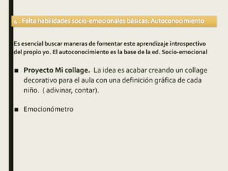Es esencial buscar maneras de fomentar este aprendizaje introspectivo
del propio yo. El autoconocimiento es la base de la ed. Socio-emocional
■ Proyecto Mi collage. La idea es acabar creando un collage
decorativo para el aula con una definición gráfica de cada
niño. ( adivinar, contar).
■ Emocionómetro
 