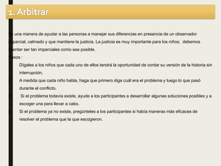 Es una manera de ayudar a las personas a manejar sus diferencias en presencia de un observador
imparcial, calmado y que mantiene la justicia. La justicia es muy importante para los niños; debemos
intentar ser tan imparciales como sea posible.
Pasos :
1. Dígales a los niños que cada uno de ellos tendrá la oportunidad de contar su versión de la historia sin
interrupción.
2. A medida que cada niño habla, haga que primero diga cuál era el problema y luego lo que pasó
durante el conflicto.
3. Si el problema todavía existe, ayude a los participantes a desarrollar algunas soluciones posibles y a
escoger una para llevar a cabo.
4. Si el problema ya no existe, pregúnteles a los participantes si había maneras más eficaces de
resolver el problema que la que escogieron.
 