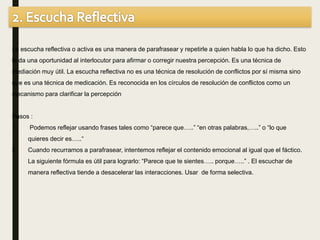 La escucha reflectiva o activa es una manera de parafrasear y repetirle a quien habla lo que ha dicho. Esto
le da una oportunidad al interlocutor para afirmar o corregir nuestra percepción. Es una técnica de
mediación muy útil. La escucha reflectiva no es una técnica de resolución de conflictos por sí misma sino
que es una técnica de medicación. Es reconocida en los círculos de resolución de conflictos como un
mecanismo para clarificar la percepción
Pasos :
1. Podemos reflejar usando frases tales como “parece que…..” “en otras palabras,…..” o “lo que
quieres decir es…..“
2. Cuando recurramos a parafrasear, intentemos reflejar el contenido emocional al igual que el fáctico.
La siguiente fórmula es útil para lograrlo: “Parece que te sientes….. porque…..” . El escuchar de
manera reflectiva tiende a desacelerar las interacciones. Usar de forma selectiva.
 