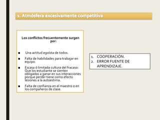 Los conflictos frecuentemente surgen
por:
■ Una actitud egoísta de todos.
■ Falta de habilidades para trabajar en
equipo.
■ Escasa ó limitada cultura del fracaso:
Que los estudiante se sienten
obligados a ganar en sus interacciones
porque perder tiene como efecto
lesiones a la autoestima.
■ Falta de confianza en el maestro o en
los compañeros de clase.
1. COOPERACIÓN.
2. ERROR FUENTE DE
APRENDIZAJE.
 