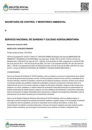 https://www.boletinoficial.gob.ar/#!DetalleNorma/199874/20190110
Página 1
SECRETARÍA DE CONTROL Y MONITOREO AMBIENTAL
Y
SERVICIO NACIONAL DE SANIDAD Y CALIDAD AGROALIMENTARIA
Resolución Conjunta 1/2019
RESFC-2019-1-APN-SECCYMA#SGP
Ciudad de Buenos Aires, 07/01/2019
VISTO el Expediente N° EX-2017-13843173- -APN-DGAYF#MAD del Registro del entonces MINISTERIO DE
AMBIENTE Y DESARROLLO SUSTENTABLE, las Leyes Nros. 20.466, 25.612, 25.675, 25.916 y 27.233, los
Decretos Nros. 4.830 del 23 de mayo de 1973, 1.585 del 19 de diciembre de 1996, sustituido por su similar Nº 825
del 10 de junio de 2010, 1.343 del 25 de julio de 2002, 2.413 del 11 de noviembre de 2002, 481 del 5 de marzo de
2003, 1.158 del 3 de septiembre de 2004, las Resoluciones Nros. 617 del 18 de julio de 2002 y 264 del 9 de mayo
de 2011, ambas del SERVICIO NACIONAL DE SANIDAD Y CALIDAD AGROALIMENTARIA, y
CONSIDERANDO:
Que la Ley General del Ambiente N° 25.675 establece, entre sus objetivos, promover el mejoramiento de la calidad
de vida de las generaciones presentes y futuras, en forma prioritaria; promover el uso racional y sustentable de los
recursos naturales; mantener el equilibrio y dinámica de los sistemas ecológicos; promover cambios en los valores
y conductas sociales que posibiliten el desarrollo sustentable a través de una educación ambiental, tanto en el
sistema formal como en el no formal; organizar e integrar la información ambiental y asegurar el libre acceso de la
población a la misma; establecer un sistema federal de coordinación interjurisdiccional para la implementación de
políticas ambientales de escala nacional y regional, así como establecer procedimientos y mecanismos adecuados
para la minimización de riesgos ambientales para la prevención y mitigación de emergencias ambientales y para la
recomposición de los daños causados por la contaminación ambiental.
Que la Ley de Gestión Integral de Residuos Domiciliarios Nº 25.916 establece, entre sus objetivos lograr un
adecuado y racional manejo de los residuos domiciliarios mediante su gestión integral, a fin de proteger el ambiente
y la calidad de vida de la población; promover la valorización de los residuos domiciliarios, a través de la
implementación de métodos y procesos adecuados; minimizar los impactos negativos que estos residuos puedan
producir sobre el ambiente, así como lograr la minimización de los residuos con destino a disposición final.
 