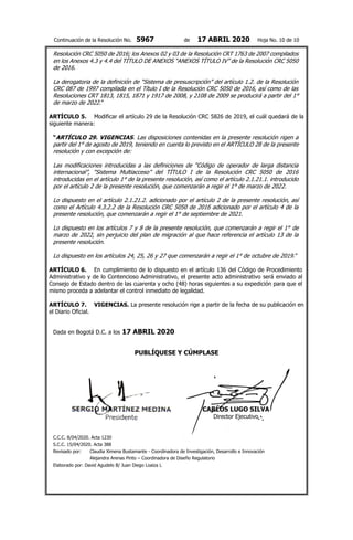 Continuación de la Resolución No. 5967 de 17 ABRIL 2020 Hoja No. 10 de 10
Resolución CRC 5050 de 2016; los Anexos 02 y 03 de la Resolución CRT 1763 de 2007 compilados
en los Anexos 4.3 y 4.4 del TÍTULO DE ANEXOS “ANEXOS TÍTULO IV” de la Resolución CRC 5050
de 2016.
La derogatoria de la definición de “Sistema de presuscripción” del artículo 1.2. de la Resolución
CRC 087 de 1997 compilada en el Título I de la Resolución CRC 5050 de 2016, así como de las
Resoluciones CRT 1813, 1815, 1871 y 1917 de 2008, y 2108 de 2009 se producirá a partir del 1°
de marzo de 2022.”
ARTÍCULO 5. Modificar el artículo 29 de la Resolución CRC 5826 de 2019, el cuál quedará de la
siguiente manera:
“ARTÍCULO 29. VIGENCIAS. Las disposiciones contenidas en la presente resolución rigen a
partir del 1° de agosto de 2019, teniendo en cuenta lo previsto en el ARTÍCULO 28 de la presente
resolución y con excepción de:
Las modificaciones introducidas a las definiciones de “Código de operador de larga distancia
internacional”, “Sistema Multiacceso” del TÍTULO I de la Resolución CRC 5050 de 2016
introducidas en el artículo 1° de la presente resolución, así como el artículo 2.1.21.1. introducido
por el artículo 2 de la presente resolución, que comenzarán a regir el 1° de marzo de 2022.
Lo dispuesto en el artículo 2.1.21.2. adicionado por el artículo 2 de la presente resolución, así
como el Artículo 4.3.2.2 de la Resolución CRC 5050 de 2016 adicionado por el artículo 4 de la
presente resolución, que comenzarán a regir el 1° de septiembre de 2021.
Lo dispuesto en los artículos 7 y 8 de la presente resolución, que comenzarán a regir el 1° de
marzo de 2022, sin perjuicio del plan de migración al que hace referencia el artículo 13 de la
presente resolución.
Lo dispuesto en los artículos 24, 25, 26 y 27 que comenzarán a regir el 1° de octubre de 2019.”
ARTÍCULO 6. En cumplimiento de lo dispuesto en el artículo 136 del Código de Procedimiento
Administrativo y de lo Contencioso Administrativo, el presente acto administrativo será enviado al
Consejo de Estado dentro de las cuarenta y ocho (48) horas siguientes a su expedición para que el
mismo proceda a adelantar el control inmediato de legalidad.
ARTÍCULO 7. VIGENCIAS. La presente resolución rige a partir de la fecha de su publicación en
el Diario Oficial.
Dada en Bogotá D.C. a los 17 ABRIL 2020
PUBLÍQUESE Y CÚMPLASE
CARLOS LUGO SILVA
Director Ejecutivo
C.C.C. 8/04/2020. Acta 1230
S.C.C. 15/04/2020. Acta 388
Revisado por: Claudia Ximena Bustamante - Coordinadora de Investigación, Desarrollo e Innovación
Alejandra Arenas Pinto – Coordinadora de Diseño Regulatorio
Elaborado por: David Agudelo B/ Juan Diego Loaiza L
 