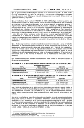 Continuación de la Resolución No. 5967 de 17 ABRIL 2020 Hoja No. 2 de 10
Que en ejercicio de las facultades legales previstas en la mencionada Ley 1341 de 2009, la CRC
expidió la Resolución CRC 5826 del 23 de julio de 20196
, como resultado de los análisis y los estudios
desarrollados en el marco del proyecto “Revisión del esquema de remuneración del servicio de voz
fija a nivel minorista y mayorista”.
Que por medio de la citada Resolución CRC 5826 de 2019, la CRC adoptó medidas regulatorias que
implican modificaciones a los Planes Técnicos Básicos de Numeración y Marcación que actualmente
se encuentran en funcionamiento, las cuales en su conjunto, suponen los siguientes cambios: (i)
Implementación definitiva del Plan Nacional de Numeración adoptado por el Decreto 25 de 2002,
compilado en el Decreto 1078 de 2015, en lo referente a numeración geográfica; (ii) Modificación de
la distribución de Indicativos Nacionales de Destino -NDC-7
geográficos del Plan Nacional de
Numeración de conformidad con la tabla contenida en el artículo 11 de la mencionada resolución;
(iii) Modificación del Plan Nacional de Marcación en cuanto a las llamadas dentro de un mismo NDC,
y entre diferentes NDC, a través del empleo del número nacional (significativo) [N(S)N]8
, con
prescindencia de la marcación de códigos o prefijos adicionales; (iv) Eliminación del sistema
multiacceso para llamadas entre municipios ubicados entre diferentes departamentos, y redefinición
del ámbito de aplicación de dicho sistema, que quedará circunscrito al servicio de larga distancia
internacional.
Que a efectos de proceder con la implementación de los cambios mencionados a cargo de todos los
proveedores de telecomunicaciones que prestan en el país servicios de comunicaciones de voz
basados en el uso de numeración relativa a la Recomendación UIT-T E.164, la CRC estableció un
proceso de transición a partir del plan de migración dispuesto en el artículo 13 de la Resolución CRC
5826 de 2019 que contempla, una Etapa de Preparación, otra de Coexistencia, seguida de una de
Establecimiento, al final de las cuales deberán entrar en plena operatividad tanto el Plan Nacional de
Numeración, como el Plan Nacional de Marcación con las modificaciones introducidas por esta
resolución.
Que al amparo de los plazos previstos inicialmente en la citada norma, las mencionadas etapas se
encuentran programadas así:
ETAPAS DEL PLAN DE MIGRACIÓN, ARTÍCULO 13 DE LA RESOLUCIÓN CRC 5826 DE 2019, PARA
LLAMADAS NACIONALES
ETAPA FECHA INICIO FECHA FIN
Etapa de preparación 1° de agosto de 2019 31° de agosto de 2020
Etapa de coexistencia 1° de septiembre de 2020 30 de noviembre de 2020
Etapa de establecimiento 1° de diciembre de 2020 28 de febrero de 2021
ETAPAS DEL PLAN DE MIGRACIÓN, ARTÍCULO 13 DE LA RESOLUCIÓN CRC 5826 DE 2019, PARA
LLAMADAS INTERNACIONALES ENTRANTES
ETAPA FECHA INICIO FECHA FIN
Etapa de preparación 1° de agosto de 2019 31 de agosto de 2020
Etapa de coexistencia 1° de septiembre de 2020 31 de enero de 2021
Etapa de establecimiento 1° de febrero de 2021 31 de mayo de 2021
Que a partir de la sumatoria de los plazos definidos para cada una de las mencionadas etapas, se
concluye que la fecha de finalización del proceso de transición está prevista para el 28 de febrero de
2021 para llamadas nacionales, y el 31 de mayo de 2021 para las llamadas internacionales entrantes,
una vez culmine respectivamente la etapa de establecimiento, según el tipo de comunicaciones que
se trate.
Que con el fin de facilitar el desarrollo el citado plan de migración dentro de los plazos establecidos,
la regulación previó una instancia de coordinación denominada Comité Técnico de Seguimiento de
Numeración - CTSN-, presidida por la CRC e integrada por todos los Proveedores de Redes y Servicios
de Telecomunicaciones obligados a la implementación del Plan Nacional de Numeración, adoptado
por el Decreto 25 de 2002 (compilado en el Decreto 1078 de 2015) en lo referente a numeración
geográfica, así como de las modificaciones al Plan Nacional de Marcación dispuestas en los artículos
6.3.1.1, 6.3.1.2. y 6.3.1.3. de la Resolución CRC 5050 de 2016.
6
“Por la cual se modifica la Resolución CRC 5050 de 2016 y se dictan otras disposiciones”
7
Por sus siglas en inglés, National Destination Code.
8
Compuesto por el indicativo nacional de destino – NDC- y el número de suscriptor -SN-.
 