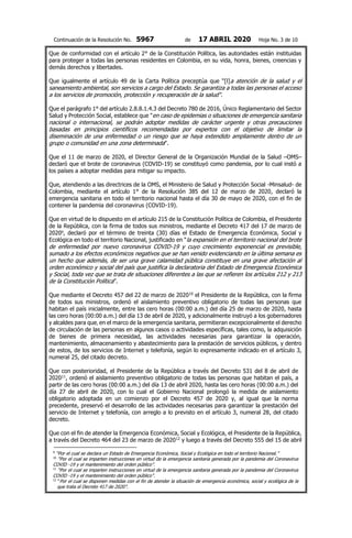 Continuación de la Resolución No. 5967 de 17 ABRIL 2020 Hoja No. 3 de 10
Que de conformidad con el artículo 2° de la Constitución Política, las autoridades están instituidas
para proteger a todas las personas residentes en Colombia, en su vida, honra, bienes, creencias y
demás derechos y libertades.
Que igualmente el artículo 49 de la Carta Política preceptúa que “[l]a atención de la salud y el
saneamiento ambiental, son servicios a cargo del Estado. Se garantiza a todas las personas el acceso
a los servicios de promoción, protección y recuperación de la salud".
Que el parágrafo 1° del artículo 2.8.8.1.4.3 del Decreto 780 de 2016, Único Reglamentario del Sector
Salud y Protección Social, establece que "en caso de epidemias o situaciones de emergencia sanitaria
nacional o internacional, se podrán adoptar medidas de carácter urgente y otras precauciones
basadas en principios científicos recomendadas por expertos con el objetivo de limitar la
diseminación de una enfermedad o un riesgo que se haya extendido ampliamente dentro de un
grupo o comunidad en una zona determinada".
Que el 11 de marzo de 2020, el Director General de la Organización Mundial de la Salud –OMS–
declaró que el brote de coronavirus (COVID-19) se constituyó como pandemia, por lo cual instó a
los países a adoptar medidas para mitigar su impacto.
Que, atendiendo a las directrices de la OMS, el Ministerio de Salud y Protección Social -Minsalud- de
Colombia, mediante el artículo 1° de la Resolución 385 del 12 de marzo de 2020, declaró la
emergencia sanitaria en todo el territorio nacional hasta el día 30 de mayo de 2020, con el fin de
contener la pandemia del coronavirus (COVID-19).
Que en virtud de lo dispuesto en el artículo 215 de la Constitución Política de Colombia, el Presidente
de la República, con la firma de todos sus ministros, mediante el Decreto 417 del 17 de marzo de
20209
, declaró por el término de treinta (30) días el Estado de Emergencia Económica, Social y
Ecológica en todo el territorio Nacional, justificado en “la expansión en el territorio nacional del brote
de enfermedad por nuevo coronavirus COVID-19 y cuyo crecimiento exponencial es previsible,
sumado a los efectos económicos negativos que se han venido evidenciando en la última semana es
un hecho que además, de ser una grave calamidad pública constituye en una grave afectación al
orden económico y social del país que justifica la declaratoria del Estado de Emergencia Económica
y Social, toda vez que se trata de situaciones diferentes a las que se refieren los artículos 212 y 213
de la Constitución Política”.
Que mediante el Decreto 457 del 22 de marzo de 202010
el Presidente de la República, con la firma
de todos sus ministros, ordenó el aislamiento preventivo obligatorio de todas las personas que
habitan el país inicialmente, entre las cero horas (00:00 a.m.) del día 25 de marzo de 2020, hasta
las cero horas (00:00 a.m.) del día 13 de abril de 2020, y adicionalmente instruyó a los gobernadores
y alcaldes para que, en el marco de la emergencia sanitaria, permitieran excepcionalmente el derecho
de circulación de las personas en algunos casos o actividades específicas, tales como, la adquisición
de bienes de primera necesidad, las actividades necesarias para garantizar la operación,
mantenimiento, almacenamiento y abastecimiento para la prestación de servicios públicos, y dentro
de estos, de los servicios de Internet y telefonía, según lo expresamente indicado en el artículo 3,
numeral 25, del citado decreto.
Que con posterioridad, el Presidente de la República a través del Decreto 531 del 8 de abril de
202011
, ordenó el aislamiento preventivo obligatorio de todas las personas que habitan el país, a
partir de las cero horas (00:00 a.m.) del día 13 de abril 2020, hasta las cero horas (00:00 a.m.) del
día 27 de abril de 2020, con lo cual el Gobierno Nacional prolongó la medida de aislamiento
obligatorio adoptada en un comienzo por el Decreto 457 de 2020 y, al igual que la norma
precedente, preservó el desarrollo de las actividades necesarias para garantizar la prestación del
servicio de Internet y telefonía, con arreglo a lo previsto en el artículo 3, numeral 28, del citado
decreto.
Que con el fin de atender la Emergencia Económica, Social y Ecológica, el Presidente de la República,
a través del Decreto 464 del 23 de marzo de 202012
y luego a través del Decreto 555 del 15 de abril
9
“Por el cual se declara un Estado de Emergencia Económica, Social y Ecológica en todo el territorio Nacional.”
10
“Por el cual se imparten instrucciones en virtud de la emergencia sanitaria generada por la pandemia del Coronavirus
COVID -19 y el mantenimiento del orden público”.
11
“Por el cual se imparten instrucciones en virtud de la emergencia sanitaria generada por la pandemia del Coronavirus
COVID -19 y el mantenimiento del orden público”.
12
“Por el cual se disponen medidas con el fin de atender la situación de emergencia económica, social y ecológica de la
que trata el Decreto 417 de 2020”.
 