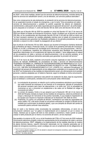 Continuación de la Resolución No. 5967 de 17 ABRIL 2020 Hoja No. 4 de 10
de 202013
, entre otras medidas, declaró que los servicios de telecomunicaciones, incluidos dentro de
estos los servicios de radiodifusión sonora y los de televisión, son servicios públicos esenciales14
.
Que como consecuencia de esta declaratoria, la prestación de los servicios de telecomunicaciones,
no se suspenderá durante el estado de emergencia, y por lo tanto “[l]os proveedores de redes y
servicios de telecomunicaciones y postales no podrán suspender las labores de instalación,
mantenimiento y adecuación de las redes requeridas para la operación del servicio”, de conformidad
con lo dispuesto en el artículo 1°, tanto del Decreto 464 de 2020 como del Decreto 555 de 2020.
Que dado que el Decreto 464 de 2020 fue expedido en virtud del Decreto 417 del 17 de marzo de
2020 que declaró el Estado de Emergencia Económica, Social y Ecológica por el término de treinta
(30) días, en los considerandos del mencionado Decreto 555 del 15 de abril de 2020 se indicó que
“se hace necesario mantener las medidas adoptadas mientras dure el estado de emergencia por
tornarse necesarias para garantizar las finalidades señaladas en los párrafos precedentes, las cuales
atienden a conjurar la crisis e impedir la propagación de sus efectos”.
Que el artículo 6 del Decreto 555 de 2020, dispuso que durante la Emergencia Sanitaria declarada
por el Ministerio de Salud y Protección Social, con ocasión de la pandemia derivada del Coronavirus
COVID-19, la CRC y el Ministerio de Tecnologías de la Información y las Comunicaciones – MinTIC-,
en lo de su competencia, expedirán las resoluciones necesarias para flexibilizar las obligaciones
específicas relacionadas con el cumplimiento del régimen de calidad y “otras obligaciones en cabeza
de los prestadores de redes y servicios de telecomunicaciones y de los servicios postales, en la
medida en que no constituyan elementos esenciales para garantizar la provisión del servicio.”
Que el 27 de marzo de 2020, mediante comunicación conjunta registrada en esta Comisión bajo el
número de radicado 2020802820, los proveedores de redes y servicios de telecomunicaciones
TELEFÓNICA COLOMBIA S.A., EMPRESA DE TELECOMUNICACIONES DE BARRANQUILLA S.A. E.S.P.
- METROTEL S.A, EMPRESA DE TELECOMUNICACIONES DE BOGOTÁ S.A. ESP., COLOMBIA MÓVIL
S.A. E.S.P., UNE EPM TELECOMUNICACIONES S.A. E.S.P. y EDATEL S.A., solicitaron formalmente “la
ampliación del periodo de implementación de las obligaciones contenidas en la resolución CRC 5826
de 2019” con fundamento en las medidas de distanciamiento social y de reforzamiento de la sanidad
personal y colectiva adoptadas por el Gobierno Nacional, según lo señalado en dicha comunicación.
Que los citados proveedores sustentaron esta petición de ampliación de plazo, bajo los argumentos
que se sintetizan a continuación, extraídos de la comunicación antes referenciada:
(i) La contratación de personal, en relación con lo cual los proveedores advirtieron que el impacto
que están teniendo las empresas en sus finanzas en la emergencia, dificulta la contratación
del personal necesario para hacer las adecuaciones y en tanto que “[e]n la actualidad las
inversiones se van a concentrar en ampliaciones a las redes con la finalidad de mitigar el
incremento de tráfico.”
(ii) La compra de equipos, frente a lo que adujeron que la Resolución 385 del 12 de marzo de
2020 del Minsalud, dictada al amparo de las medidas de emergencia, ordenó la prohibición de
cargue y descargue de mercancía en los puertos nacionales, lo que impide la importación de
los equipos que requiere la migración ordenada por la Resolución CRC 5826 de 2019.
(iii) Finalmente, en cuanto a la campaña de difusión, manifestaron que todas las capacidades del
sector público TIC y del sector privado se encuentran enfocadas en ampliar la difusión de las
medidas que contrarresten la pandemia global, y que una campaña de difusión del cambio de
numeración podría confundir esos esfuerzos.
Que en razón a los factores antes enumerados las sociedades referenciadas, al cierre de su
comunicación solicitaron que “se aplace la implementación de la resolución en por lo menos 12
meses, mientras que se supera del todo la crisis sanitaria y económica y hasta cuando se pueda
evaluar el daño producido por la misma a la economía del sector y de las empresas”.
Que paralelo a lo anterior la CRC, en su rol de Presidente del CTSN, el 27 de marzo de 2020 mediante
comunicación electrónica dirigida a todos los representantes de los proveedores de redes y servicios
de telecomunicaciones -PRST- obligados a la implementación de las medidas descritas en materia
de planes técnicos básicos, requirió información relacionada con los impactos generados por el
estado de emergencia económica, social y ecológica de cara al cumplimiento de las obligaciones de
13
“Por el cual se adoptan medidas con el fin de atender la situación de emergencia económica, social y ecológica de la
que trata el Decreto 417 de 2020”.
14
Artículo 1° de ambos decretos.
 