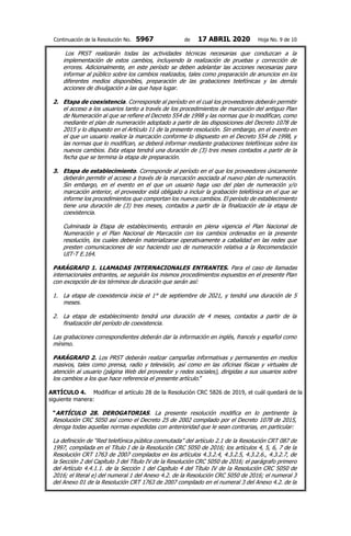 Continuación de la Resolución No. 5967 de 17 ABRIL 2020 Hoja No. 9 de 10
Los PRST realizarán todas las actividades técnicas necesarias que conduzcan a la
implementación de estos cambios, incluyendo la realización de pruebas y corrección de
errores. Adicionalmente, en este período se deben adelantar las acciones necesarias para
informar al público sobre los cambios realizados, tales como preparación de anuncios en los
diferentes medios disponibles, preparación de las grabaciones telefónicas y las demás
acciones de divulgación a las que haya lugar.
2. Etapa de coexistencia. Corresponde al período en el cual los proveedores deberán permitir
el acceso a los usuarios tanto a través de los procedimientos de marcación del antiguo Plan
de Numeración al que se refiere el Decreto 554 de 1998 y las normas que lo modifican, como
mediante el plan de numeración adoptado a partir de las disposiciones del Decreto 1078 de
2015 y lo dispuesto en el Artículo 11 de la presente resolución. Sin embargo, en el evento en
el que un usuario realice la marcación conforme lo dispuesto en el Decreto 554 de 1998, y
las normas que lo modifican, se deberá informar mediante grabaciones telefónicas sobre los
nuevos cambios. Esta etapa tendrá una duración de (3) tres meses contados a partir de la
fecha que se termina la etapa de preparación.
3. Etapa de establecimiento. Corresponde al período en el que los proveedores únicamente
deberán permitir el acceso a través de la marcación asociada al nuevo plan de numeración.
Sin embargo, en el evento en el que un usuario haga uso del plan de numeración y/o
marcación anterior, el proveedor está obligado a incluir la grabación telefónica en el que se
informe los procedimientos que comportan los nuevos cambios. El período de establecimiento
tiene una duración de (3) tres meses, contados a partir de la finalización de la etapa de
coexistencia.
Culminada la Etapa de establecimiento, entrarán en plena vigencia el Plan Nacional de
Numeración y el Plan Nacional de Marcación con los cambios ordenados en la presente
resolución, los cuales deberán materializarse operativamente a cabalidad en las redes que
presten comunicaciones de voz haciendo uso de numeración relativa a la Recomendación
UIT-T E.164.
PARÁGRAFO 1. LLAMADAS INTERNACIONALES ENTRANTES. Para el caso de llamadas
internacionales entrantes, se seguirán los mismos procedimientos expuestos en el presente Plan
con excepción de los términos de duración que serán así:
1. La etapa de coexistencia inicia el 1° de septiembre de 2021, y tendrá una duración de 5
meses.
2. La etapa de establecimiento tendrá una duración de 4 meses, contados a partir de la
finalización del período de coexistencia.
Las grabaciones correspondientes deberán dar la información en inglés, francés y español como
mínimo.
PARÁGRAFO 2. Los PRST deberán realizar campañas informativas y permanentes en medios
masivos, tales como prensa, radio y televisión, así como en las oficinas físicas y virtuales de
atención al usuario (página Web del proveedor y redes sociales), dirigidas a sus usuarios sobre
los cambios a los que hace referencia el presente artículo.”
ARTÍCULO 4. Modificar el artículo 28 de la Resolución CRC 5826 de 2019, el cuál quedará de la
siguiente manera:
“ARTÍCULO 28. DEROGATORIAS. La presente resolución modifica en lo pertinente la
Resolución CRC 5050 así como el Decreto 25 de 2002 compilado por el Decreto 1078 de 2015,
deroga todas aquellas normas expedidas con anterioridad que le sean contrarias, en particular:
La definición de “Red telefónica pública conmutada” del artículo 2.1 de la Resolución CRT 087 de
1997, compilada en el Título I de la Resolución CRC 5050 de 2016; los artículos 4, 5, 6, 7 de la
Resolución CRT 1763 de 2007 compilados en los artículos 4.3.2.4, 4.3.2.5, 4.3.2.6., 4.3.2.7, de
la Sección 2 del Capítulo 3 del Título IV de la Resolución CRC 5050 de 2016; el parágrafo primero
del Artículo 4.4.1.1. de la Sección 1 del Capítulo 4 del Título IV de la Resolución CRC 5050 de
2016; el literal e) del numeral 1 del Anexo 4.2. de la Resolución CRC 5050 de 2016; el numeral 3
del Anexo 01 de la Resolución CRT 1763 de 2007 compilado en el numeral 3 del Anexo 4.2. de la
 
