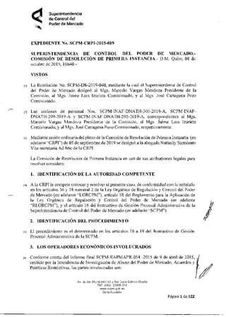 Superintendencia
de Control del
Poder de Mercado
EXPEDIENTE Na. SCPM-CRPI-2015-019
SUPERINTENDENCIA DE CONTROL DEL PODER DE MERCADO.-
COMISIÓN DE RESOLUCIÓN DE PRIMERA INSTANCIA.- D M. Quito, 08 de
octubre de 2019, 16h40.-
VISTOS
oi La Resolución No. SCPM-DS-2019-040, mediante la cual el Superintendente de Control
del Poder de Mercado designó al Mgs. Marcelo Vargas Mendoza Presidente de la
Comisión, al Mgs. Jaime Lara Izurieta Comisionado, y al Nies. José Cartagena Pozo
Comisionado.
121 Las acciones de personal Nos. SCPM-INARDNATH-300-2019-A, SCPM-INAF-
DNALH-299-2019-A y SCPM-INAF-DNATH-295-2019-A, correspondientes al Mgs.
Marcelo Vargas Mendoza Presidente de la Comisión, al Mgs. Jaime Lara lzutieta
Comisionado, y al Mas. José Cartagena Pozo Comisionado, respectivamente.
131 Mediante sesión ordinaria del pleno de la Comisión de Resolución de Primera Instancia (en
adelante "CRPI") de 05 de septiembre de 2019 se desimió a la abogada Nathally Samaiento
Vite secretaria Ad-hoc de la CRPI.
La Comisión de Resolución de Primera Instancia en uso de sus atribuciones legales para
resolver considera:
I. IDENTIFICACIÓN DE LA AUTORIDAD COMPETENTE
14¡ A la CRPI le compete conocer y resolver el presente caso, de confounidad con lo señalado
en los artículos 36 y 38 numeral 2 de la Ley Orgánica de Regulación y Control del Poder
de Mercado (en adelante "LORCPM"), artículo 58 del Reglamento para la Aplicación de
la Ley Orgánica de Regulación y Control del Poder de Mercado (en adelante
"RLORCPM'), y el artículo 16 del Instructivo de Gestión Procesal Administrativa de la
Supedntendencia de Control del Poder de Mercado (en adelante -SCPM").
2. IDENTIFICACIÓN DEL PROCEDIMIENTO
ei TI procedimiento es el determinado en los artículos 16 a 19 del Instructivo de Gestión
Procesal Administrativa de la SCPM.
3. LOS OPERADORES ECONÓMICOS INVOLUCRADOS
id Conforme consta del Informe final SCPM-HAPMAPR-054 -2015 de 9 de abril de 2015,
emitido por la Intendencia de Investigación de Abuso del Poder de Mercado, Acuerdos y
Prácticas Restrictivas, las partes involucradas son:
Av dL los is Ne OV Rió Doce Edi Celine
TeV ,e95J 23956 DIC
Oc lo Evade
Página 1de 122
 