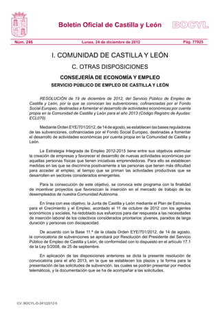 Boletín Oficial de Castilla y León

Núm. 246                            Lunes, 24 de diciembre de 2012                           Pág. 77925


                    I. COMUNIDAD DE CASTILLA Y LEÓN
                               C. OTRAS DISPOSICIONES
                          CONSEJERÍA DE ECONOMÍA Y EMPLEO
                   SERVICIO PÚBLICO DE EMPLEO DE CASTILLA Y LEÓN

             RESOLUCIÓN de 19 de diciembre de 2012, del Servicio Público de Empleo de
       Castilla y León, por la que se convocan las subvenciones, cofinanciadas por el Fondo
       Social Europeo, destinadas a fomentar el desarrollo de actividades económicas por cuenta
       propia en la Comunidad de Castilla y León para el año 2013 (Código Registro de Ayudas:
       ECL070).

             Mediante Orden EYE/701/2012, de 14 de agosto, se establecen las bases reguladoras
       de las subvenciones, cofinanciadas por el Fondo Social Europeo, destinadas a fomentar
       el desarrollo de actividades económicas por cuenta propia en la Comunidad de Castilla y
       León.

             La Estrategia Integrada de Empleo 2012-2015 tiene entre sus objetivos estimular
       la creación de empresas y favorecer el desarrollo de nuevas actividades económicas por
       aquellas personas físicas que tienen iniciativas emprendedoras. Para ello se establecen
       medidas en las que se discrimina positivamente a las personas que tienen más dificultad
       para acceder al empleo, al tiempo que se priman las actividades productivas que se
       desarrollen en sectores considerados emergentes.

            Para la consecución de este objetivo, se convoca este programa con la finalidad
       de incentivar proyectos que favorezcan la inserción en el mercado de trabajo de los
       desempleados de nuestra Comunidad Autónoma.

             En línea con ese objetivo, la Junta de Castilla y León mediante el Plan de Estímulos
       para el Crecimiento y el Empleo, acordado el 11 de octubre de 2012 con los agentes
       económicos y sociales, ha redoblado sus esfuerzos para dar respuesta a las necesidades
       de inserción laboral de los colectivos considerados prioritarios: jóvenes, parados de larga
       duración y personas con discapacidad.

             De acuerdo con la Base 11.ª de la citada Orden EYE/701/2012, de 14 de agosto,
       la convocatoria de subvenciones se aprobará por Resolución del Presidente del Servicio
       Público de Empleo de Castilla y León, de conformidad con lo dispuesto en el artículo 17.1
       de la Ley 5/2008, de 25 de septiembre.

            En aplicación de las disposiciones anteriores se dicta la presente resolución de
       convocatoria para el año 2013, en la que se establecen los plazos y la forma para la
       presentación de las solicitudes de subvención, las cuales se podrán presentar por medios
       telemáticos, y la documentación que se ha de acompañar a las solicitudes.




 CV: BOCYL-D-24122012-5
 