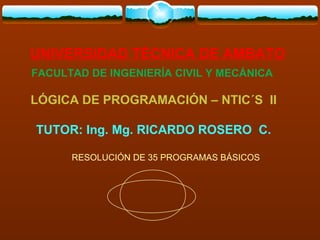UNIVERSIDAD TÉCNICA DE AMBATO
FACULTAD DE INGENIERÍA CIVIL Y MECÁNICA

LÓGICA DE PROGRAMACIÓN – NTIC´S II

TUTOR: Ing. Mg. RICARDO ROSERO C.

      RESOLUCIÓN DE 35 PROGRAMAS BÁSICOS
 