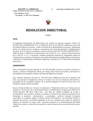 REGIÓN LA LIBERTAD N° -2016-GR-LL-GGR/GRS/UTES T.E/.UP
GERENCIA REGIONAL DESALUD - LA LIBERTAD
UTES TRUJILLO -ESTE
Las Gemas Nº 380 - Urb. Santa Inés
RESOLUCION DIRECTORAL
Trujillo,
VISTO:
El Expediente Administrativo Nº 003314-2016, que contiene los informes siguientes: Informe Nº
053-2016-GR-LL-GGR/GRS/UTES Nº 6 T.E.-RRHH, de fecha 25 de FEB.2016, mediante el cual la Jefa
de Unidad de Recursos Humanos remite a la Oficina de la Administradora el proyecto: “Reglamento
Interno de Trabajo para los servidores y funcionarios de la Sede Administrativa y Establecimientos
de Salud” para su revisión y aprobación, asimismo el Informe Nº 027-2016-GRLL-GGR/GS/UTEST.E.-
/ADM. de fecha 11 MAR.2016, la Administradora de la UTES Nº 6 T.E, solicita al Director Ejecutivo
de la UTES Nº 6 T.E., La aprobación mediante Resolución Directoral el “Reglamento Interno de
Trabajo para los servidores y funcionarios de la Sede Administrativa y Establecimientos de Salud que
conforman la Unidad Ejecutora 409 Salud Trujillo Este”, contando con V° B° de la Dirección Ejecutiva
de la UTES y;
CONSIDERANDO:
Que, con Resolución Ejecutiva Regional N°- 291-2012-GRLLPRE, de fecha 15 de febrero del 2012, se
aprobó y actualizo el Reglamento interno de Trabajo, sobre Control de Asistencia, permanencia y
puntualidad de los Empleados Públicos del Gobierno Regional La Libertad;
Que, mediante Resolución Gerencial Nº 1381-2015-GR-LL-GGR/GR de fecha 30 de Setiembre del
2015, fue aprobado el Reglamento lnterno de Trabaio de control de Asistencia, Permanencia y
puntualidad de los Empleados públicos de la Gerencia Regional de Salud; el mismo que se ha
mantenido vigente hasta la actualidad;
Que, la Unidad de Recursos Humanos ha elaborado el “Reglamento Interno de Trabajo para los
servidores y funcionarios de la Sede Administrativa y Establecimientos de Salud que conforman la
Unidad Ejecutora 409 Salud Trujillo Este”, que tiene por objetivo establecer las normas y
procedimientos para propiciar, fomentar y mantener la armonía en las relaciones laborales de los
funcionarios y servidores administrativos y asistenciales, asimismo mediante el presente
instrumento, se pretende asegurar la buena marcha administrativa y una prestación eficiente y
adecuada del servicio. El presente reglamento es de uso y aplicación para todos los Servidores
públicos, sin distinción de cargo, nivel o ubicación jerárquica de la Unidad Ejecutora 409 Salud
Trujillo Este y siendo un instrumento de gestión se hace necesario dictar acto administrativo que lo
apruebe;
 