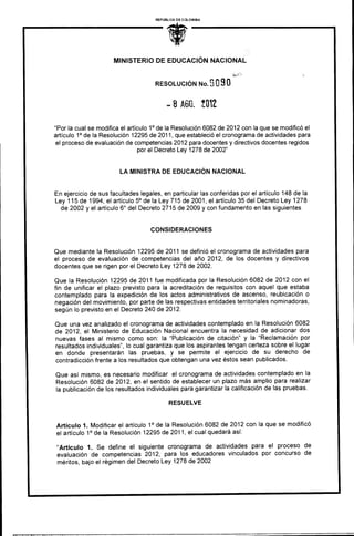 REPUBLICA DE COLOMBIA




                      MINISTERIO DE EDUCACIÓN NACIONAL


                                     RESOLUCIÓN No. S 0       90
                                             8 Mil t012

"Por la cual se modifica el artículo 1° de la Resolución 6082 de 2012 con la que se modificó el
artículo 1° de la Resolución 12295 de 2011, que estableció el cronograma de actividades para
 el proceso de evaluación de competencias 2012 para docentes y directivos docentes regidos
                                 por el Decreto Ley 1278 de 2002"


                        LA MINISTRA DE EDUCACIÓN NACIONAL


En ejercicio de sus facultades legales, en particular las conferidas por el artículo 148 de la
Ley 115 de 1994, el artículo 5° de la Ley 715 de 2001, el artículo 35 del Decreto Ley 1278
  de 2002 y el artículo 6° del Decreto 2715 de 2009 y con fundamento en las siguientes


                                    CONSIDERACIONES


Que mediante la Resolución 12295 de 2011 se definió el cronograma de actividades para
el proceso de evaluación de competencias del año 2012, de los docentes y directivos
docentes que se rigen por el Decreto Ley 1278 de 2002.

Que la Resolución 12295 de 2011 fue modificada por la Resolución 6082 de 2012 con el
fin de unificar el plazo previsto para la acreditación de requisitos con aquel que estaba
contemplado para la expedición de los actos administrativos de ascenso, reubicación o
negación del movimiento, por parte de las respectivas entidades territoriales nominadoras,
según lo previsto en el Decreto 240 de 2012.

Que una vez analizado el cronograma de actividades contemplado en la Resolución 6082
de 2012, el Ministerio de Educación Nacional encuentra la necesidad de adicionar dos
nuevas fases al mismo como son: la "Publicación de citación" y la "Reclamación por
resultados individuales", lo cual garantiza que los aspirantes tengan certeza sobre el lugar
en donde presentarán las pruebas, y se permite el ejercicio de su derecho de
contradicción frente a los resultados que obtengan una vez éstos sean publicados.

Que así mismo, es necesario modificar el cronograma de actividades contemplado en la
Resolución 6082 de 2012, en el sentido de establecer un plazo más amplio para realizar
la publicación de los resultados individuales para garantizar la calificación de las pruebas.

                                           RESUELVE


Artículo 1. Modificar el artículo 1° de la Resolución 6082 de 2012 con la que se modificó
el artículo 1° de la Resolución 12295 de 2011, el cual quedará así:

 "Artículo 1. Se define el siguiente cronograma de actividades para el proceso de
 evaluación de competencias 2012, para los educadores vinculados por concurso de
 méritos, bajo el régimen del Decreto Ley 1278 de '2002
 