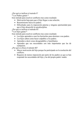¿Por qué es ineficaz el metodo I?
* Los Padres ganan *
Este método para resolver conflictos trae como resultado:
   • Motivación baja para que el hijo llegue a una solución.
   • Resentimiento hacia los padres.
   • Dificultades para la imposición paterna y ninguna oportunidad para
      que el hijo desarrolle la autodisciplina.
¿Por qué es ineficaz el método II?
* Los hijos ganan *
Este método para resolver conflictos trae como resultado:
   • Los hijos aprenden a usar los berrinches para dominar a sus padres.
   • Los hijos saben como hacer culpables a los padres.
   • Aprenden a decir cosas desagradables y humillantes.
   • Aprenden que sus necesidades son más importantes que las de
      cualquiera.
¿Por qué es eficaz el método III?
   • Mayor motivación del hijo porque ha participado en la resolución del
      conflicto.
   • Requiere de menos imposición por parte de los padres ya que se han
      respetado las necesidades del hijo y las del propio padre/ madre.
 