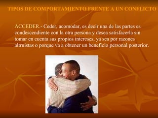 ACCEDER .- Ceder, acomodar, es decir una de las partes es condescendiente con la otra persona y desea satisfacerla sin tomar en cuenta sus propios intereses, ya sea por razones altruistas o porque va a obtener un beneficio personal posterior. TIPOS DE COMPORTAMIENTO FRENTE A UN CONFLICTO 