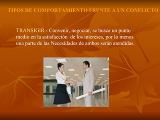 TRANSIGIR .- Convenir, negociar, se busca un punto medio en la satisfacción  de los intereses, por lo menos  una parte de las Necesidades de ambos serán atendidas.  TIPOS DE COMPORTAMIENTO FRENTE A UN CONFLICTO 