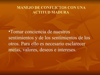 MANEJO DE CONFLICTOS CON UNA ACTITUD MADURA Tomar conciencia de nuestros sentimientos y de los sentimientos de los otros. Para ello es necesario esclarecer metas, valores, deseos e intereses. 