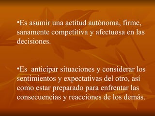 Es asumir una actitud autónoma, firme, sanamente competitiva y afectuosa en las decisiones. Es  anticipar situaciones y considerar los sentimientos y expectativas del otro, así como estar preparado para enfrentar las consecuencias y reacciones de los demás . 