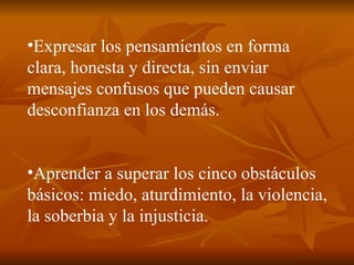 Expresar los pensamientos en forma clara, honesta y directa, sin enviar mensajes confusos que pueden causar desconfianza en los demás. Aprender a superar los cinco obstáculos básicos: miedo, aturdimiento, la violencia, la soberbia y la injusticia. 