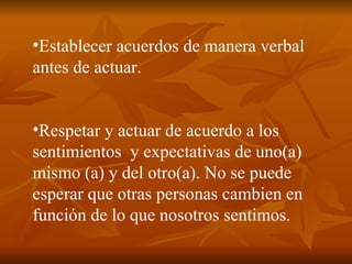 Establecer acuerdos de manera verbal antes de actuar. Respetar y actuar de acuerdo a los sentimientos  y expectativas de uno(a) mismo (a) y del otro(a). No se puede esperar que otras personas cambien en función de lo que nosotros sentimos. 