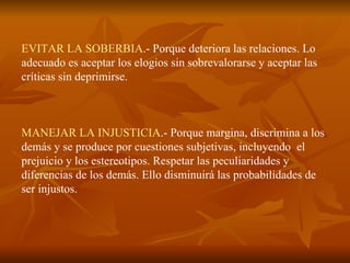 EVITAR LA SOBERBIA .- Porque deteriora las relaciones. Lo adecuado es aceptar los elogios sin sobrevalorarse y aceptar las críticas sin deprimirse. MANEJAR LA INJUSTICIA .- Porque margina, discrimina a los demás y se produce por cuestiones subjetivas, incluyendo  el prejuicio y los estereotipos. Respetar las peculiaridades y diferencias de los demás. Ello disminuirá las probabilidades de ser injustos. 