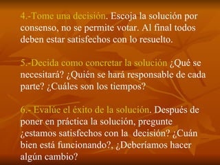 4.-Tome una decisión . Escoja la solución por  consenso, no se permite votar. Al final todos deben estar satisfechos con lo resuelto. 5.-Decida como concretar la solución  ¿Qué se necesitará? ¿Quién se hará responsable de cada parte? ¿Cuáles son los tiempos? 6.- Evalúe el éxito de la solución . Después de poner en práctica la solución, pregunte ¿estamos satisfechos con la  decisión? ¿Cuán  bien está funcionando?, ¿Deberíamos hacer algún cambio? 