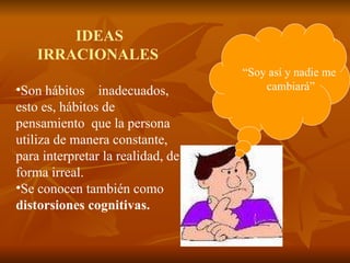 IDEAS IRRACIONALES Son hábitos  inadecuados, esto es, hábitos de pensamiento  que la persona utiliza de manera constante, para interpretar la realidad, de forma irreal.  Se conocen también como  distorsiones   cognitivas.  “ Soy así y nadie me  cambiará” 