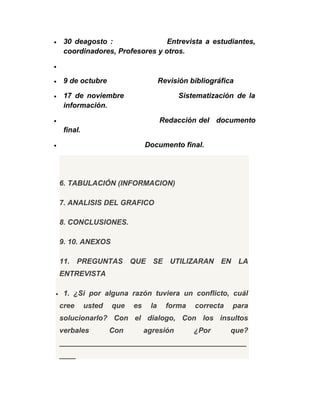 • 30 deagosto : Entrevista a estudiantes,
coordinadores, Profesores y otros.
•
• 9 de octubre Revisión bibliográfica
• 17 de noviembre Sistematización de la
información.
• Redacción del documento
final.
• Documento final.
6. TABULACIÓN (INFORMACION)
7. ANALISIS DEL GRAFICO
8. CONCLUSIONES.
9. 10. ANEXOS
11. PREGUNTAS QUE SE UTILIZARAN EN LA
ENTREVISTA
• 1. ¿Si por alguna razón tuviera un conflicto, cuál
cree usted que es la forma correcta para
solucionarlo? Con el dialogo, Con los insultos
verbales Con agresión ¿Por que?
______________________________________________
____
 