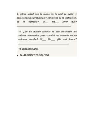 9. ¿Cree usted que la forma de la cual se evitan y
solucionan los problemas y conflictos de la Institución,
es la correcta? Si___ No___ ¿Por qué?
___________________________________________
10. ¿En su núcleo familiar le han inculcado los
valores necesarios para convivir en armonía en su
entorno escolar? Si___ No___ ¿De qué forma?
________________________________________
13. BIBLIOGRAFIA
• 14. ALBUM FOTOGRAFICO
 
