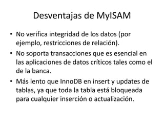 Desventajas de MyISAMNo verifica integridad de los datos (por ejemplo, restricciones de relación).No soporta transacciones que es esencial en las aplicaciones de datos críticos tales como el de la banca.Más lento que InnoDB en insert y updates de tablas, ya que toda la tabla está bloqueada para cualquier inserción o actualización.