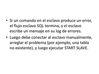 Si un comando en el esclavo produce un error, el flujo esclavo SQL termina, y el esclavo escribe un mensaje en su log de errores.Luego debe conectar al esclavo manualmente, arreglar el problema (por ejemplo, una tabla no existente), y luego ejecutar START SLAVE.