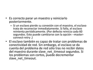 Es correcto parar un maestro y reiniciarlo posteriormente. Si un esclavo pierde su conexión con el maestro, el esclavo trata de reconectar inmediatamente. Si falla, el esclavo reintenta periódicamente. (Por defecto reinicia cada 60 segundos. Esto puede cambiarse con la opción --master-connect-retry .) El esclavo también es capaz de tratar con problemas de conectividad de red. Sin embargo, el esclavo se da cuenta del problema de red sólo tras no recibir datos del maestro durante slave_net_timeout segundos. Si los problemas son cortos, puede decrementarslave_net_timeout.