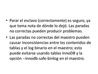 Parar el esclavo (correctamente) es seguro, ya que toma nota de dónde lo dejó. Las paradas no correctas pueden producir problemas.Las paradas no correctas del maestro pueden causar inconsistencias entre los contenidos de tablas y el log binario en el maestro; esto puede evitarse usando tablas InnoDB y la opción --innodb-safe-binlog en el maestro.