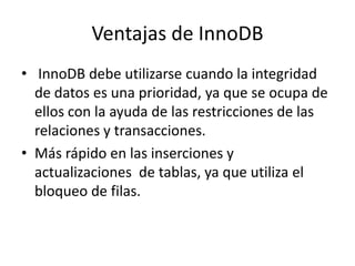 Ventajas de InnoDB InnoDBdebe utilizarse cuando la integridad de datos es una prioridad, ya que se ocupa de ellos con la ayuda de las restricciones de las relaciones y transacciones.Más rápido en las inserciones y actualizaciones  de tablas, ya que utiliza el bloqueo de filas.