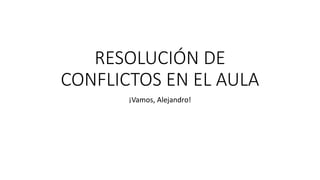 RESOLUCIÓN DE
CONFLICTOS EN EL AULA
¡Vamos, Alejandro!
 