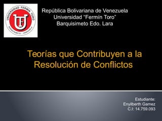  Teorías que Contribuyen a la 
Resolución de Conflictos
República Bolivariana de Venezuela
Universidad “Fermín Toro”
Barquisimeto Edo. Lara
Estudiante:
Enyilberth Gamez
C.I: 14.759.093
 