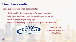 15/09/2022
Resolucion de Disputas en Contratos EPC Slide 18
Linea base realista
• Maduración del proyecto a la firma del contrato.
• El paquete de linea base se aprueba por las partes.
• Constituye las reglas del juego.
• Será la referencia para evaluar cualquier reclamación.
¿Por que tener una linea base realista?
- IRP 29-R03 -
FORENSIC SCHEDULE
ANALYSIS.
 
