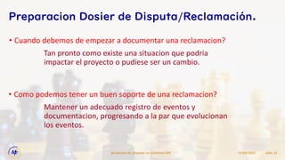 • Cuando debemos de empezar a documentar una reclamacion?
15/09/2022
Resolucion de Disputas en Contratos EPC Slide 22
Preparacion Dosier de Disputa/Reclamación.
Tan pronto como existe una situacion que podria
impactar el proyecto o pudiese ser un cambio.
• Como podemos tener un buen soporte de una reclamacion?
Mantener un adecuado registro de eventos y
documentacion, progresando a la par que evolucionan
los eventos.
 