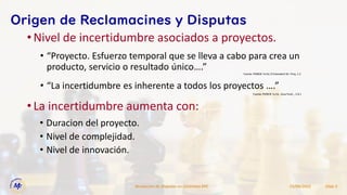 •Nivel de incertidumbre asociados a proyectos.
15/09/2022
Resolucion de Disputas en Contratos EPC Slide 5
Origen de Reclamacines y Disputas
• “La incertidumbre es inherente a todos los proyectos ….”
• “Proyecto. Esfuerzo temporal que se lleva a cabo para crea un
producto, servicio o resultado único….”
Fuente: PMBOK 7a Ed., Guia Fund.., 2.8.1
Fuente: PMBOK 7a Ed, El Estandard Dir. Proy. 1.2
•La incertidumbre aumenta con:
• Duracion del proyecto.
• Nivel de complejidad.
• Nivel de innovación.
 