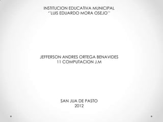INSTITUCION EDUCATIVA MUNICIPAL
   ‘’LUIS EDUARDO MORA OSEJO’’




JEFFERSON ANDRES ORTEGA BENAVIDES
        11 COMPUTACION J.M




        SAN JUA DE PASTO
              2012
 