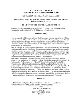 REPUBLICA DE COLOMBIA
MINISTERIO DE DESARROLLO ECONOMICO
RESOLUCIÓN NO. 1096 de 17 de Noviembre de 2000
“Por la cual se adopta el Reglamento Técnico para el sector de Agua Potable y
Saneamiento Básico – RAS.”
EL MINISTERIO DE DESARROLLO ECONÓMICO
en ejercicio de las facultades que le confiere la Ley 142 de 1.994 y en especial las
consagradas por los artículos 3º y 17º del Decreto 219 de 2.000, y
CONSIDERANDO:
Que corresponde al Ministerio de Desarrollo Económico, formular la política de Gobierno
en materia social del país relacionada con la competitividad, integración y desarrollo de los
sectores productivos del agua potable y saneamiento básico y expedir resoluciones,
circulares y demás actos administrativos de carácter general o particular necesarios para el
cumplimiento de sus funciones.
Que la Comisión de Regulación de Agua Potable y Saneamiento Básico –CRA, solicitó al
Ministerio de Desarrollo Económico, el señalamiento mediante acto administrativo de los
requisitos técnicos que deben cumplir las obras, equipos y procedimientos que utilicen las
Empresas de Servicios Públicos del Sector Agua potable y Saneamiento básico, con el fin
de promover el mejoramiento de la calidad de éstos servicios, siempre y cuando dicho
señalamiento no implique restricción indebida a la competencia.
Que una vez surtidos los trámites de notificación del presente Reglamento Técnico
conforme con lo dispuesto en el Decreto 1112 de 1996, lo dispuesto en la Decisión 419 de
la Comunidad Andina y en la Ley 172 de 1994: ante la Organización Mundial del
Comercio, ante la Comunidad Andina y ante el Tratado de Libre Comercio entre los
gobiernos de los Estados Unidos Mexicanos, la República de Venezuela y la República de
Colombia, respectivamente; no se produjeron observaciones a su contenido y alcance.
Que de conformidad con el Decreto 1112 de 1.996, por medio del cual se crea el Sistema
Nacional de Información sobre Medidas de Normalización y Procedimientos de Evaluación
de la Conformidad, se dictan normas para armonizar la expedición de reglamentos técnicos
y se cumplen algunos compromisos internacionales adquiridos por Colombia:
RESUELVE:
ARTICULO 1.- Adoptar el Reglamento Técnico del Sector de Agua Potable y
Saneamiento Básico -RAS-, con el siguiente contenido general:
Titulo I
CONDICIONES GENERALES
Titulo II
REQUISITOS TÉCNICOS
Título III
 