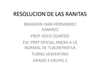RESOLUCION DE LAS RANITAS
BRANDON IVAN HERNANDEZ
RAMIREZ
PROF JESUS OLMEDO
ESC PREP OFICIAL ANEXA A LA
NORMAL DE TLALNEPANTLA
TURNO VESPERTINO
GRADO 3 GRUPO 3
 