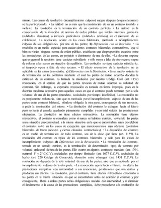 mismo. Las causas de resolución (incumplimiento culposo) surgen después de que el contrato
se ha perfeccionado. • La nulidad no es más que la constatación de ser un contrato inválido e
ineficaz. La resolución es la terminación de un contrato perfecto. • La nulidad es la
consecuencia de la violación de normas de orden público que tutelan intereses generales
(nulidades absolutas) o intereses particulares (nulidades relativas) en el momento de su
celebración. La resolución ocurre en los casos bilaterales, motivada a incumplimiento
culposo de sus obligaciones por una de las partes; b) Diferencias con la Rescisión. • La
rescisión es un medio especial para atacar ciertos contratos bilaterales conmutativos, que si
bien no violan ninguna norma de orden público, establecen una desproporción excesiva entre
las prestaciones de las partes, en perjuicio o detrimento de una de ellas. • La doctrina expone
que en general la rescisión tiene carácter subsidiario y sólo opera a falta de otro recurso capaz
de colocar a las partes en situación de equilibrio. La resolución no tiene carácter subsidiario,
ni tampoco opera a falta de otro recurso. • El efecto retroactivo de la resolución no es
aplicable en los casos de rescisión; c) Diferencias con la Disolución. •Es un medio voluntario
de terminación de los contratos mediante el cual las partes de mutuo acuerdo deciden la
extinción de un contrato. Es llamada la disolución por nuestro Código Civil (art. 1159)
revocación, en el sentido de que las partes revocan de mutuo acuerdo su voluntad de
contratar. Sin embargo, la expresión revocación es tomada en forma impropia, pues en la
doctrina moderna se reserva para aquellos casos en que el contrato puede terminar por la sola
voluntad de una de las partes (mandato, sociedades por tiempo indefinido). La resolución no
es propiamente voluntaria, sino que es motivada por el incumplimiento culposo de una de las
partes en un contrato bilateral., viéndose obligada la otra parte, en resguardo de sus intereses,
a pedir la terminación del mismo. • La disolución del contrato lo extingue hacia el futuro
pero no hacia el pasado, quedando plenamente cumplidas y con total validez las prestaciones
efectuadas. La disolución no tiene efectos retroactivos. La resolución tiene efectos
retroactivos, el contrato se considera como si nunca se hubiese existido, volviendo las partes
a una situación precontractual, a la misma situación en la que se encontraban antes de celebrar
el contrato; salvo en los casos de excepción que mencionaremos más adelante (contratos
bilaterales de tracto sucesivo y ciertas cláusulas contractuales). • La disolución del contrato
es un medio de terminación de todo contrato, sea de la clase que fuere (art. 1159). La
resolución del contrato es típica de los contratos bilaterales y sólo para los casos de
incumplimiento culposo; d) Diferencias con la Revocación. • La revocación del contrato,
tomada en un sentido estricto, es la terminación de determinados tipos de contrato por
voluntad unilateral de una de las partes. Ello ocurre en algunos contratos: mandato (art. 1704,
numeral 1º y 2º C.C.V), sociedades por tiempo ilimitado (art. 1677 C.C.V), sociedades de
hecho (art. 220 Código de Comercio), donación entre cónyuges (art. 1451 C.C.V). La
resolución no depende de la sola voluntad de una de las partes, sino que es motivada por el
incumplimiento culposo de la otra parte. • La revocación opera hacia el futuro, no afecta las
prestaciones cumplidas con anterioridad a esa revocación, prestaciones que son válidas y
producen sus efectos. La resolución, por el contrario, tiene efectos retroactivos colocando a
las partes en la misma situación en que se encontraban antes de celebrar el contrato y por
consiguiente, libera a ambas partes de las obligaciones nacidas con anterioridad y al eliminar
el fundamento o la causa de las prestaciones cumplidas, debe procederse a la restitución de
 